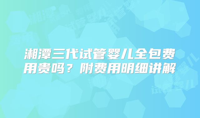 湘潭三代试管婴儿全包费用贵吗？附费用明细讲解