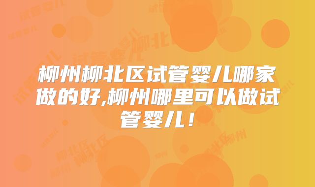 柳州柳北区试管婴儿哪家做的好,柳州哪里可以做试管婴儿!
