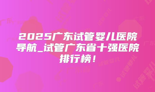 2025广东试管婴儿医院导航_试管广东省十强医院排行榜！