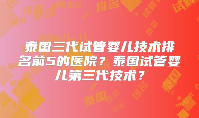 泰国三代试管婴儿技术排名前5的医院？泰国试管婴儿第三代技术？