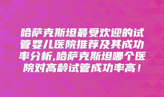 哈萨克斯坦最受欢迎的试管婴儿医院推荐及其成功率分析,哈萨克斯坦哪个医院对高龄试管成功率高！