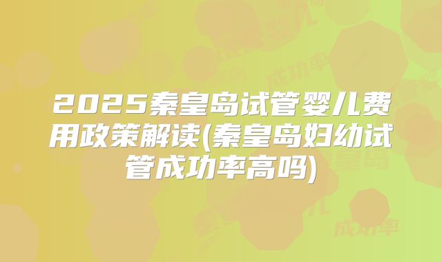 2025秦皇岛试管婴儿费用政策解读(秦皇岛妇幼试管成功率高吗)