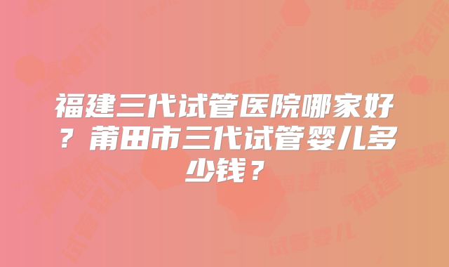 福建三代试管医院哪家好？莆田市三代试管婴儿多少钱？