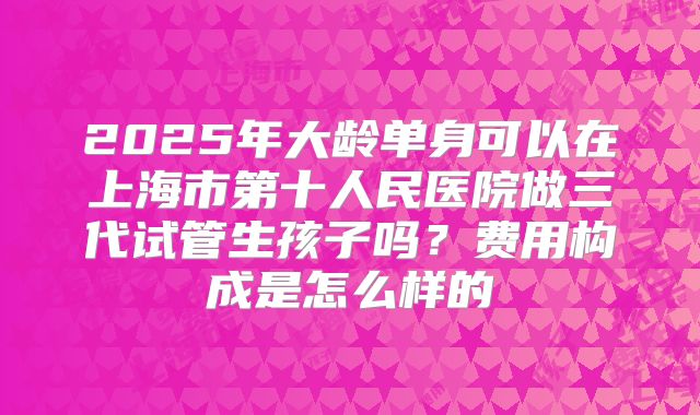2025年大龄单身可以在上海市第十人民医院做三代试管生孩子吗?费用构成是怎么样的