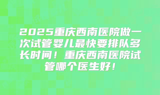 2025重庆西南医院做一次试管婴儿最快要排队多长时间！重庆西南医院试管哪个医生好！