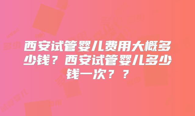 西安试管婴儿费用大概多少钱？西安试管婴儿多少钱一次？？