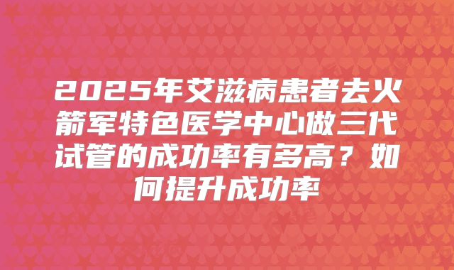 2025年艾滋病患者去火箭军特色医学中心做三代试管的成功率有多高？如何提升成功率