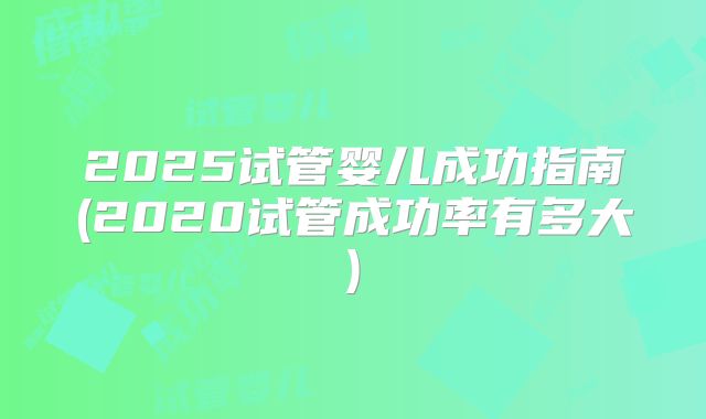 2025试管婴儿成功指南(2020试管成功率有多大)