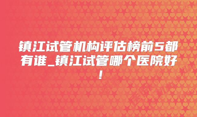 镇江试管机构评估榜前5都有谁_镇江试管哪个医院好！
