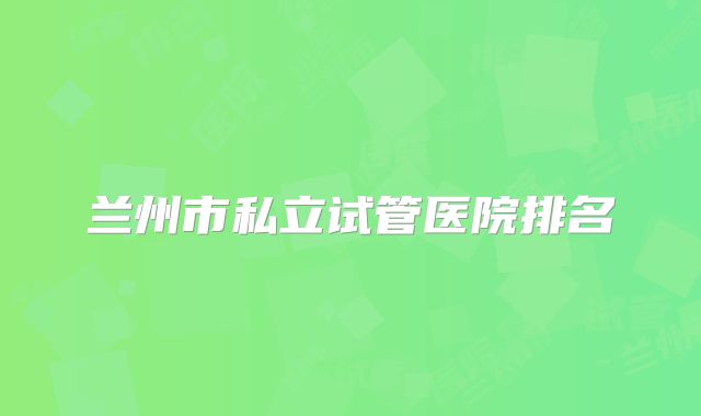 兰州市私立试管医院排名