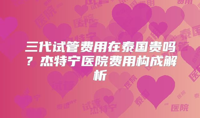 三代试管费用在泰国贵吗？杰特宁医院费用构成解析