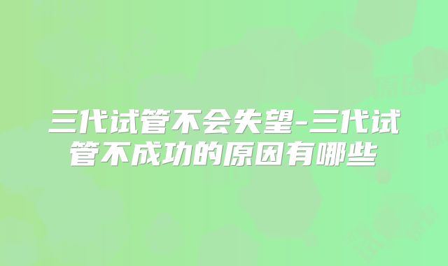 三代试管不会失望-三代试管不成功的原因有哪些