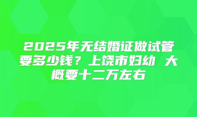2025年无结婚证做试管要多少钱?上饶市妇幼 大概要十二万左右