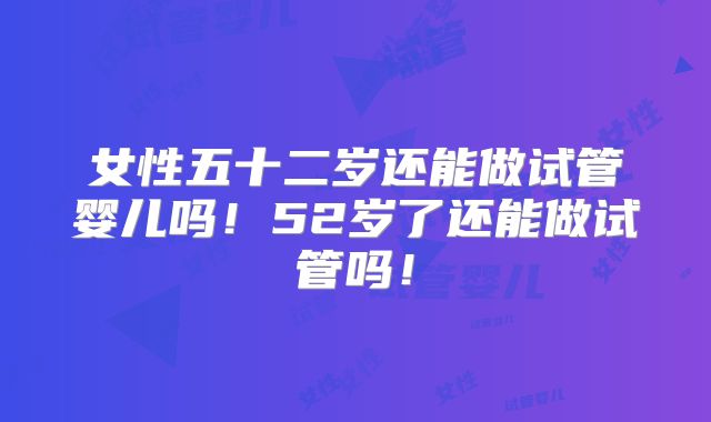 女性五十二岁还能做试管婴儿吗！52岁了还能做试管吗！
