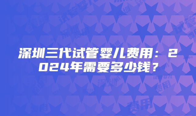 深圳三代试管婴儿费用：2024年需要多少钱？