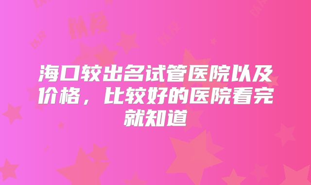 海口较出名试管医院以及价格，比较好的医院看完就知道
