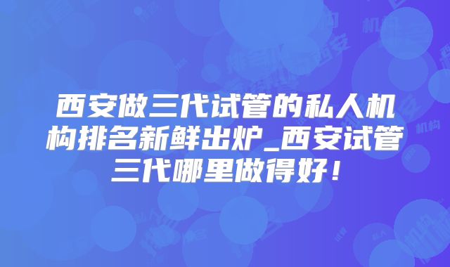 西安做三代试管的私人机构排名新鲜出炉_西安试管三代哪里做得好!