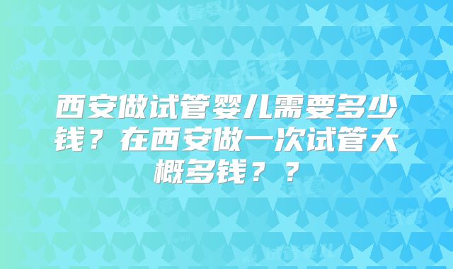 西安做试管婴儿需要多少钱？在西安做一次试管大概多钱？？