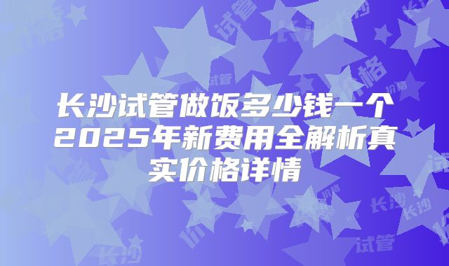 长沙试管做饭多少钱一个2025年新费用全解析真实价格详情