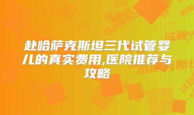 赴哈萨克斯坦三代试管婴儿的真实费用,医院推荐与攻略
