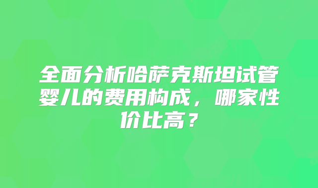 全面分析哈萨克斯坦试管婴儿的费用构成，哪家性价比高？