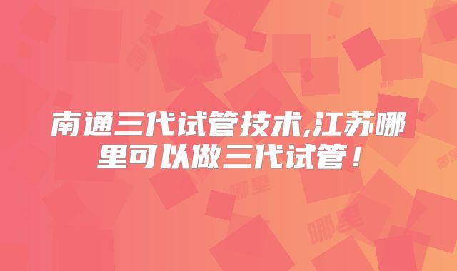 南通三代试管技术,江苏哪里可以做三代试管！