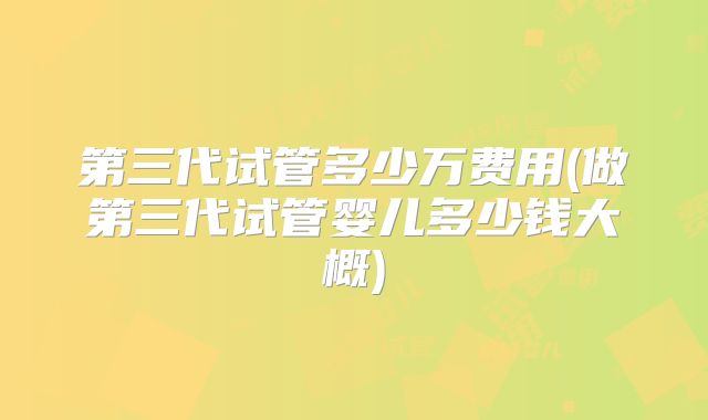 第三代试管多少万费用(做第三代试管婴儿多少钱大概)