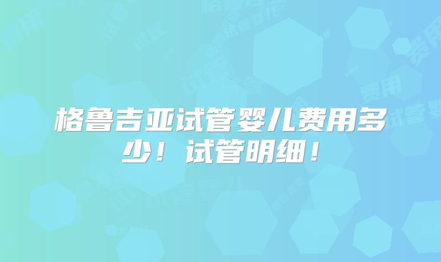 格鲁吉亚试管婴儿费用多少!试管明细!