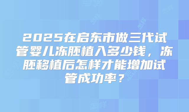 2025在启东市做三代试管婴儿冻胚植入多少钱，冻胚移植后怎样才能增加试管成功率？