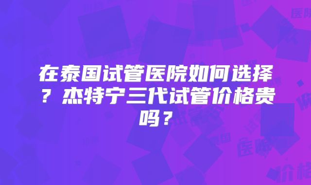 在泰国试管医院如何选择？杰特宁三代试管价格贵吗？