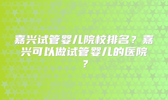 嘉兴试管婴儿院校排名?嘉兴可以做试管婴儿的医院?