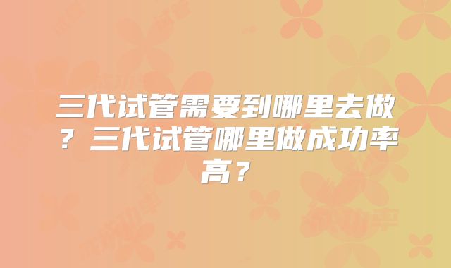 三代试管需要到哪里去做?三代试管哪里做成功率高?