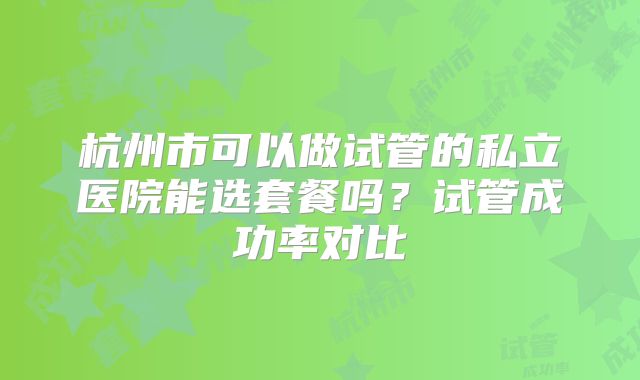 杭州市可以做试管的私立医院能选套餐吗?试管成功率对比