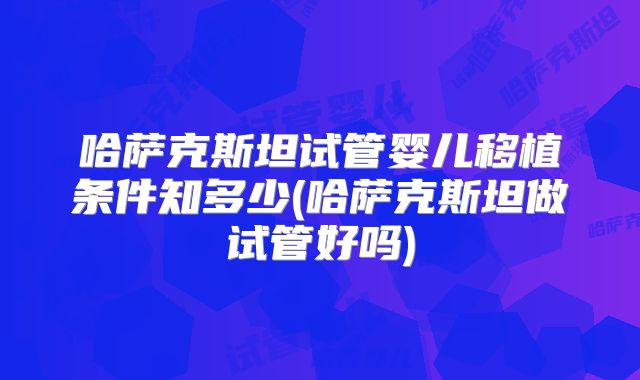 哈萨克斯坦试管婴儿移植条件知多少(哈萨克斯坦做试管好吗)