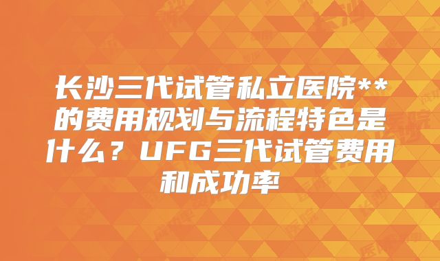 长沙三代试管私立医院**的费用规划与流程特色是什么？UFG三代试管费用和成功率