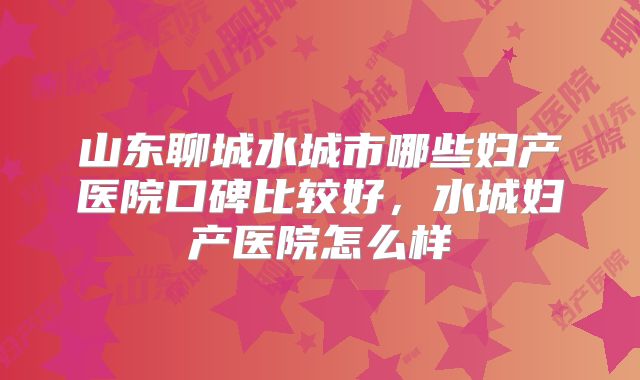山东聊城水城市哪些妇产医院口碑比较好，水城妇产医院怎么样