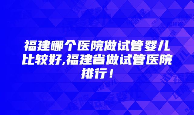 福建哪个医院做试管婴儿比较好,福建省做试管医院排行！