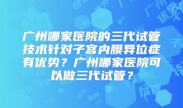 广州哪家医院的三代试管技术针对子宫内膜异位症有优势？广州哪家医院可以做三代试管？