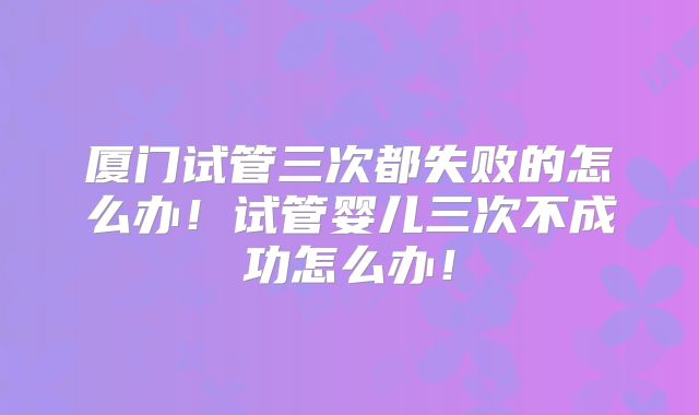 厦门试管三次都失败的怎么办!试管婴儿三次不成功怎么办!
