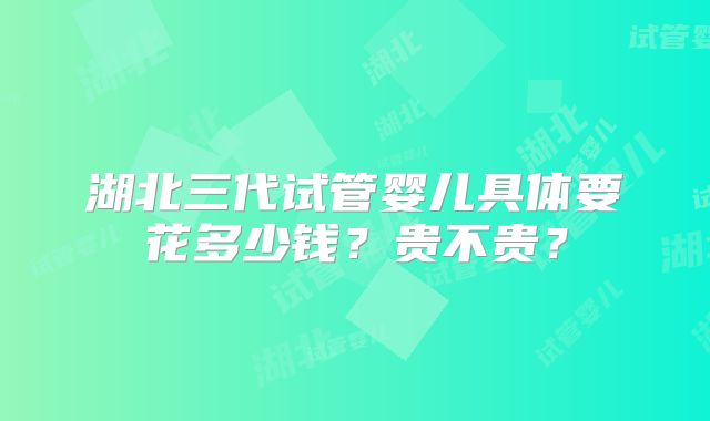 湖北三代试管婴儿具体要花多少钱？贵不贵？