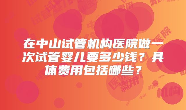 在中山试管机构医院做一次试管婴儿要多少钱？具体费用包括哪些？