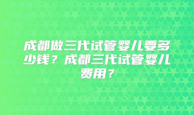 成都做三代试管婴儿要多少钱？成都三代试管婴儿费用？