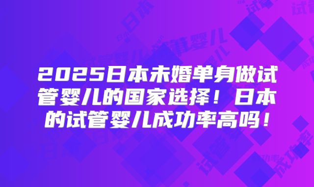 2025日本未婚单身做试管婴儿的国家选择！日本的试管婴儿成功率高吗！