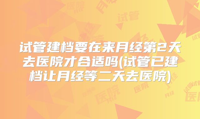 试管建档要在来月经第2天去医院才合适吗(试管已建档让月经等二天去医院)