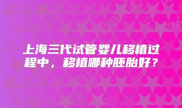 上海三代试管婴儿移植过程中，移植哪种胚胎好？