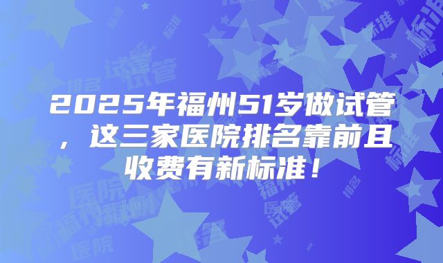 2025年福州51岁做试管，这三家医院排名靠前且收费有新标准！