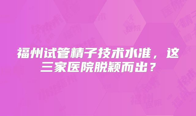 福州试管精子技术水准，这三家医院脱颖而出？