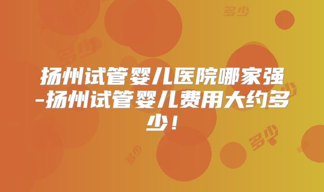 扬州试管婴儿医院哪家强-扬州试管婴儿费用大约多少！