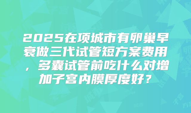 2025在项城市有卵巢早衰做三代试管短方案费用，多囊试管前吃什么对增加子宫内膜厚度好？