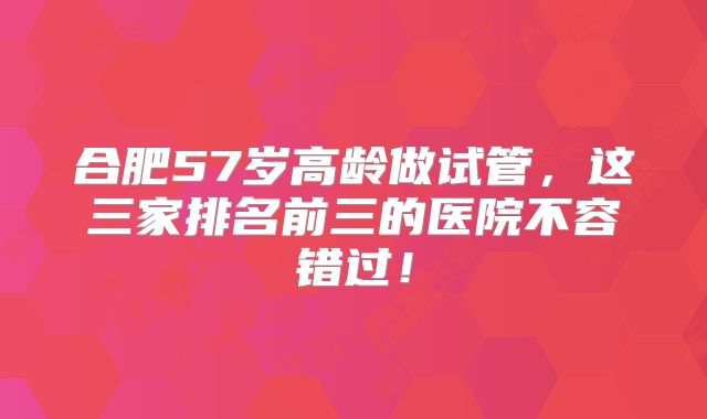 合肥57岁高龄做试管,这三家排名前三的医院不容错过!